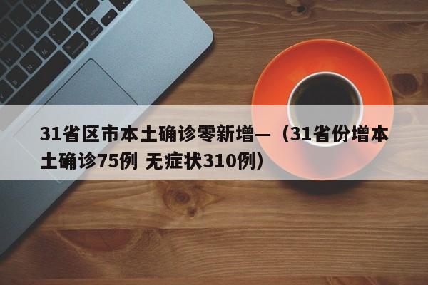 31省区市本土确诊零新增—（31省份增本土确诊75例 无症状310例）