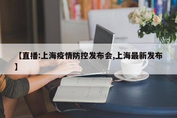 【直播:上海疫情防控发布会,上海最新发布】