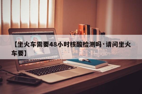 【坐火车需要48小时核酸检测吗·请问坐火车要】
