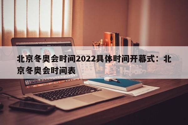 北京冬奥会时间2022具体时间开幕式：北京冬奥会时间表