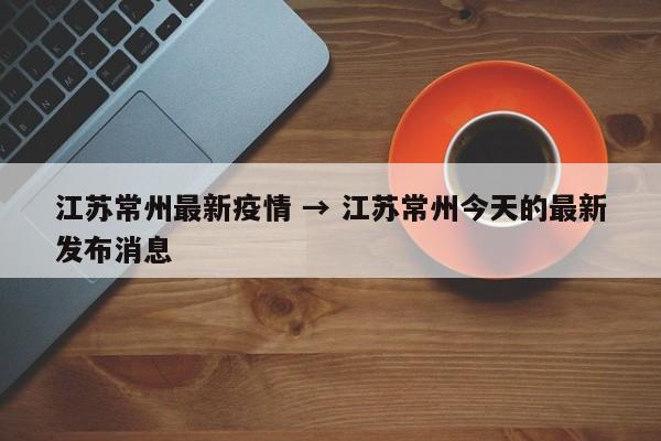 江苏常州最新疫情 → 江苏常州今天的最新发布消息