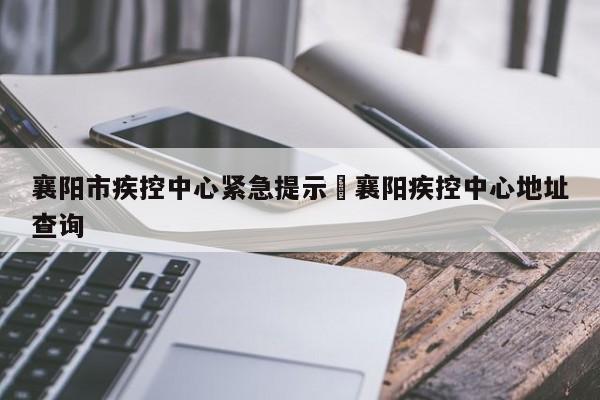 襄阳市疾控中心紧急提示›襄阳疾控中心地址查询