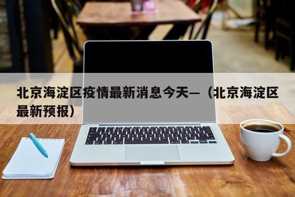 北京海淀区疫情最新消息今天—（北京海淀区最新预报）