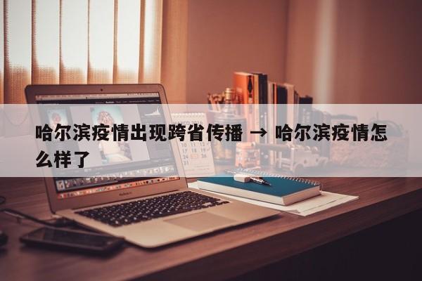 哈尔滨疫情出现跨省传播 → 哈尔滨疫情怎么样了