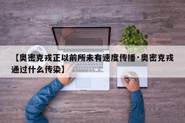 【奥密克戎正以前所未有速度传播·奥密克戎通过什么传染】
