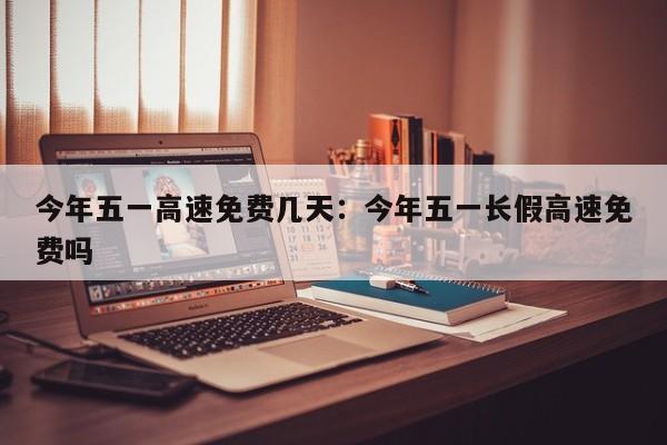 今年五一高速免费几天：今年五一长假高速免费吗