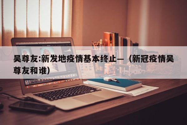 吴尊友:新发地疫情基本终止—（新冠疫情吴尊友和谁）