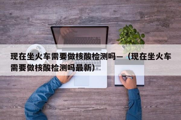 现在坐火车需要做核酸检测吗—（现在坐火车需要做核酸检测吗最新）