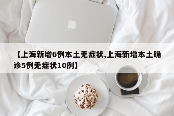 【上海新增6例本土无症状,上海新增本土确诊5例无症状10例】