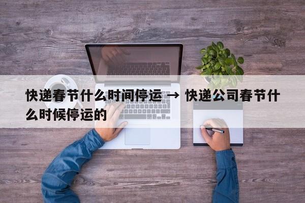 快递春节什么时间停运 → 快递公司春节什么时候停运的