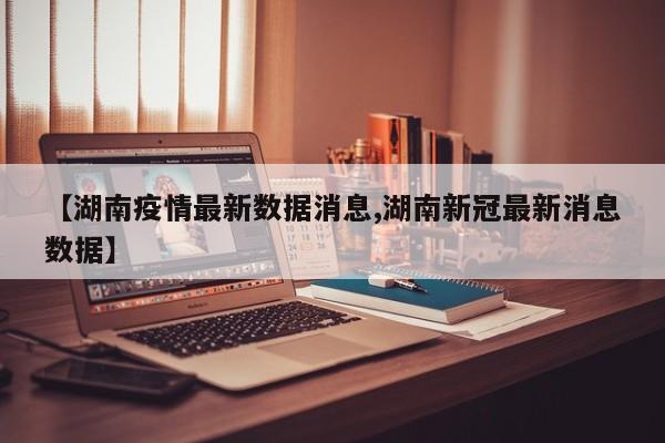 【湖南疫情最新数据消息,湖南新冠最新消息数据】