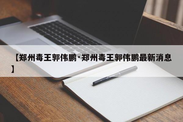 【郑州毒王郭伟鹏·郑州毒王郭伟鹏最新消息】