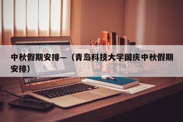 中秋假期安排—（青岛科技大学国庆中秋假期安排）