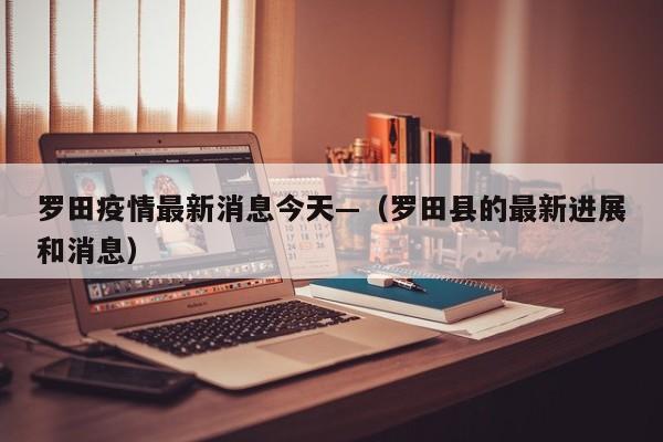 罗田疫情最新消息今天—（罗田县的最新进展和消息）