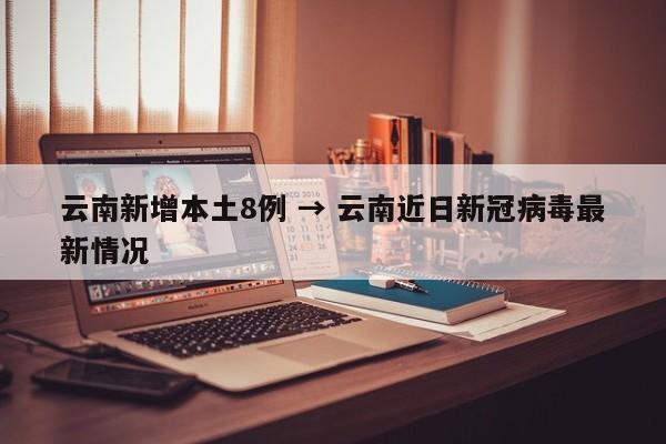 云南新增本土8例 → 云南近日新冠病毒最新情况