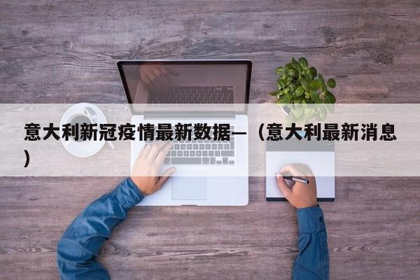 意大利新冠疫情最新数据—（意大利最新消息）