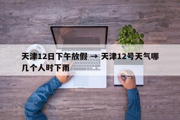 天津12日下午放假 → 天津12号天气哪几个人时下雨
