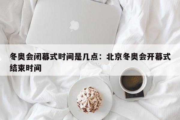 冬奥会闭幕式时间是几点：北京冬奥会开幕式结束时间