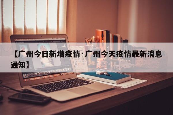 【广州今日新增疫情·广州今天疫情最新消息通知】