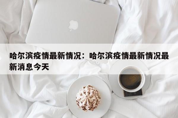 哈尔滨疫情最新情况：哈尔滨疫情最新情况最新消息今天