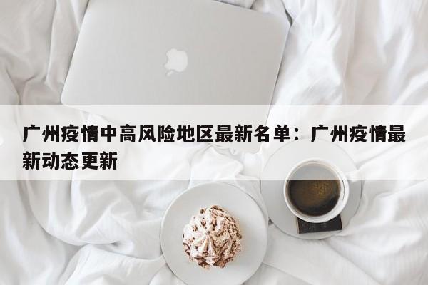 广州疫情中高风险地区最新名单：广州疫情最新动态更新