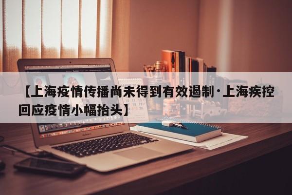 【上海疫情传播尚未得到有效遏制·上海疾控回应疫情小幅抬头】