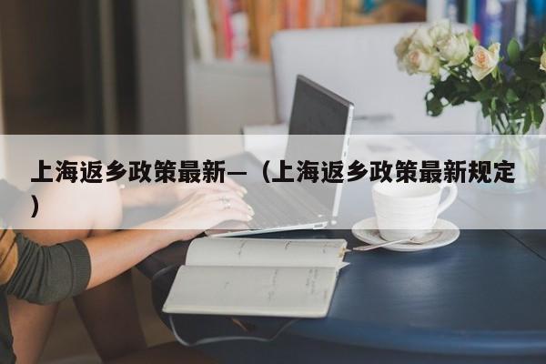 上海返乡政策最新—（上海返乡政策最新规定）