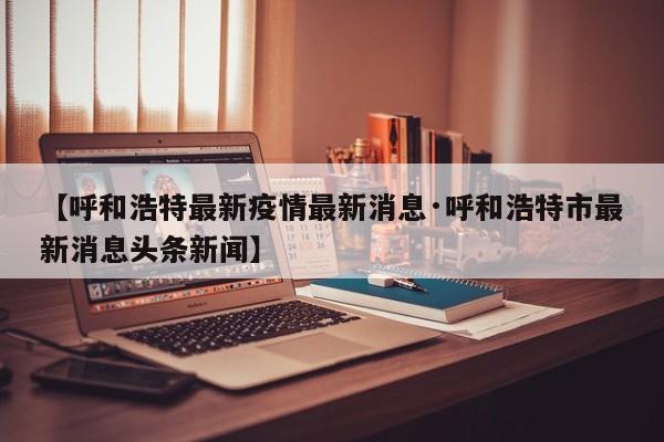 【呼和浩特最新疫情最新消息·呼和浩特市最新消息头条新闻】