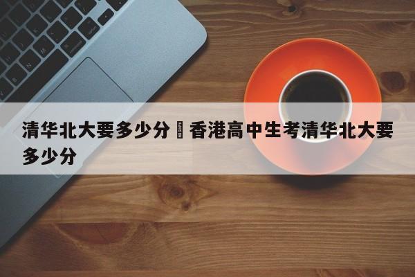 清华北大要多少分›香港高中生考清华北大要多少分