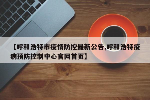 【呼和浩特市疫情防控最新公告,呼和浩特疫病预防控制中心官网首页】
