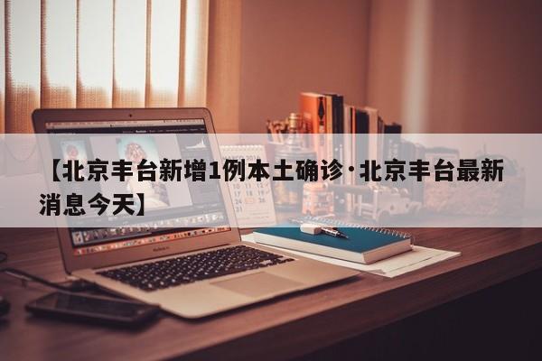 【北京丰台新增1例本土确诊·北京丰台最新消息今天】