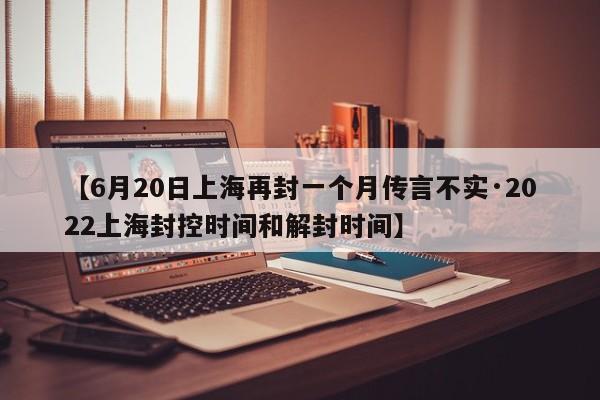 【6月20日上海再封一个月传言不实·2022上海封控时间和解封时间】