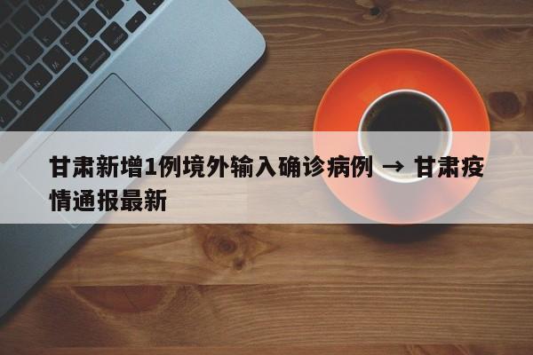 甘肃新增1例境外输入确诊病例 → 甘肃疫情通报最新
