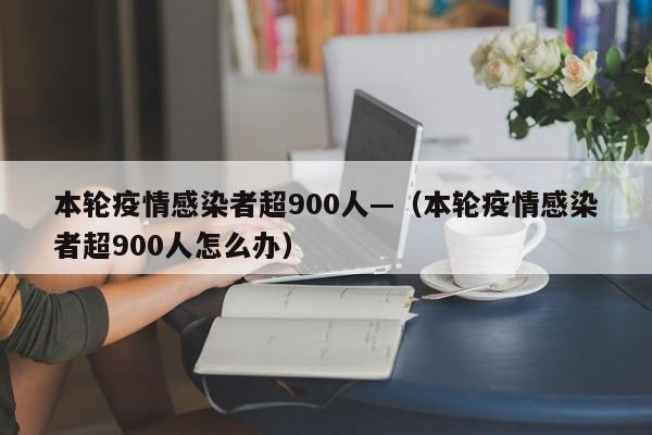 本轮疫情感染者超900人—（本轮疫情感染者超900人怎么办）