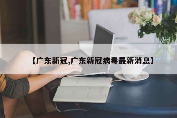 【广东新冠,广东新冠病毒最新消息】
