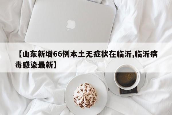 【山东新增66例本土无症状在临沂,临沂病毒感染最新】