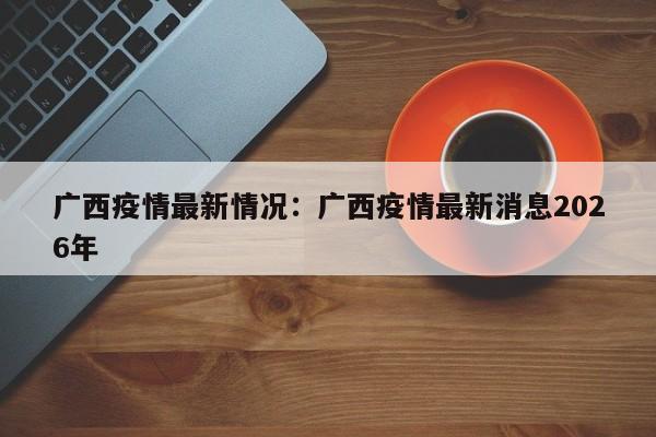 广西疫情最新情况：广西疫情最新消息2026年
