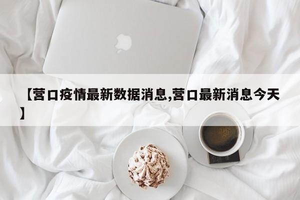 【营口疫情最新数据消息,营口最新消息今天】