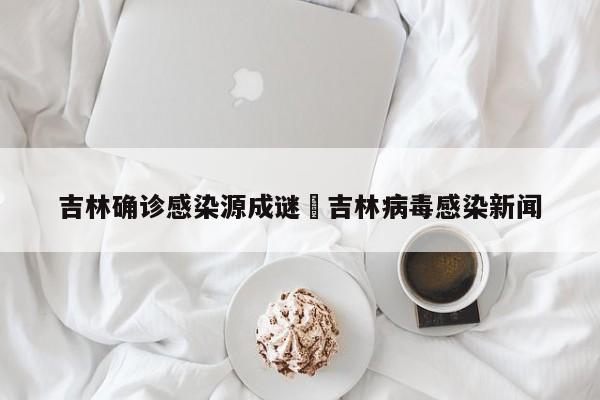 吉林确诊感染源成谜›吉林病毒感染新闻