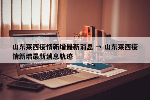 山东莱西疫情新增最新消息 → 山东莱西疫情新增最新消息轨迹