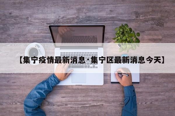 【集宁疫情最新消息·集宁区最新消息今天】