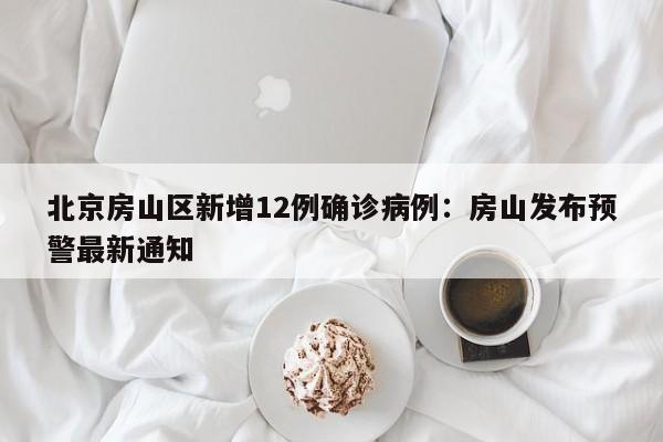 北京房山区新增12例确诊病例：房山发布预警最新通知