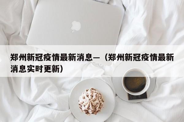 郑州新冠疫情最新消息—（郑州新冠疫情最新消息实时更新）