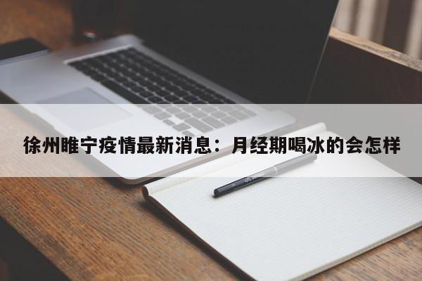 徐州睢宁疫情最新消息：月经期喝冰的会怎样