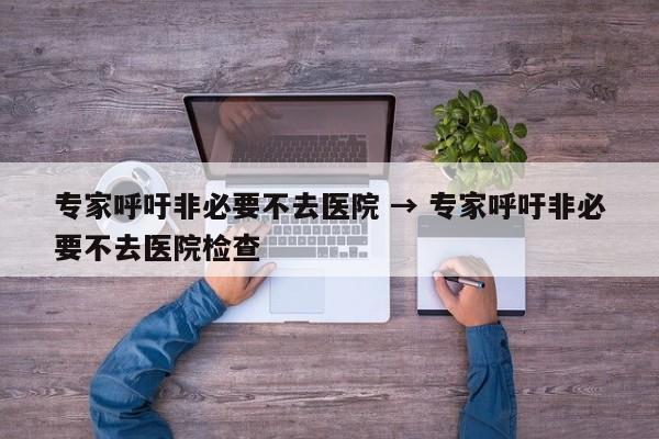 专家呼吁非必要不去医院 → 专家呼吁非必要不去医院检查