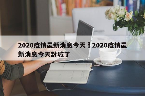 2020疫情最新消息今天›2020疫情最新消息今天封城了