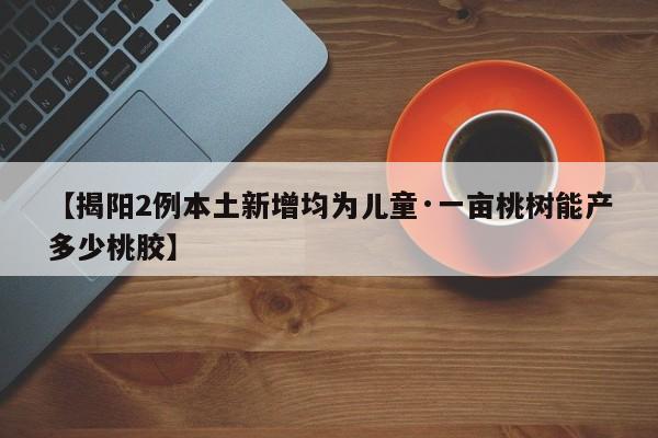 【揭阳2例本土新增均为儿童·一亩桃树能产多少桃胶】