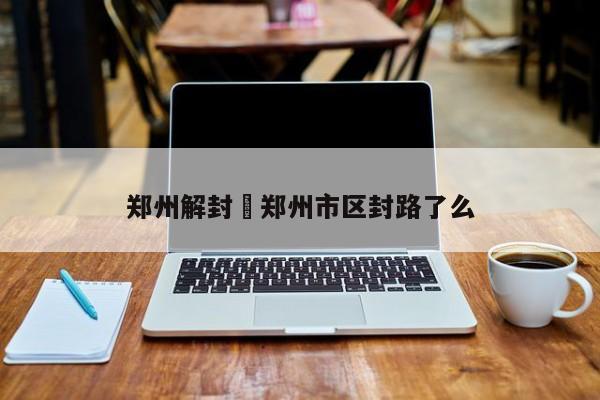 郑州解封›郑州市区封路了么
