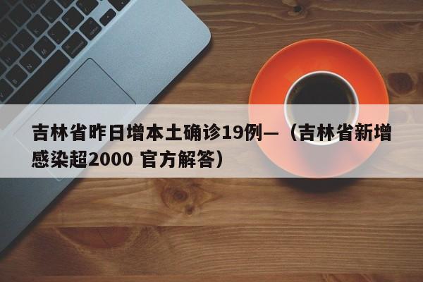 吉林省昨日增本土确诊19例—（吉林省新增感染超2000 官方解答）