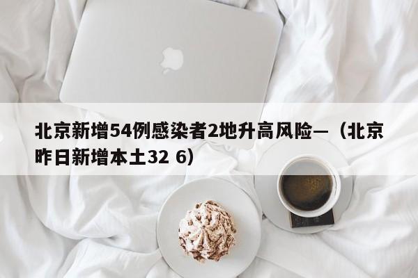北京新增54例感染者2地升高风险—（北京昨日新增本土32 6）